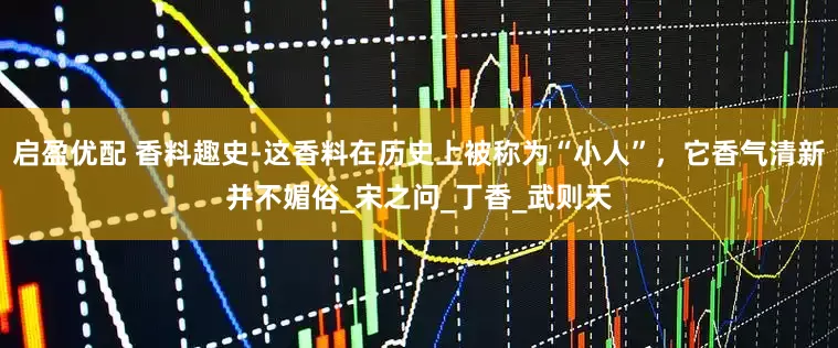启盈优配 香料趣史-这香料在历史上被称为“小人”，它香气清新并不媚俗_宋之问_丁香_武则天