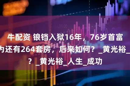 牛配资 锒铛入狱16年，76岁首富出狱时以为还有264套房，后来如何？_黄光裕_人生_成功