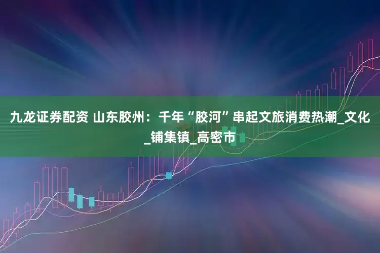 九龙证券配资 山东胶州：千年“胶河”串起文旅消费热潮_文化_铺集镇_高密市
