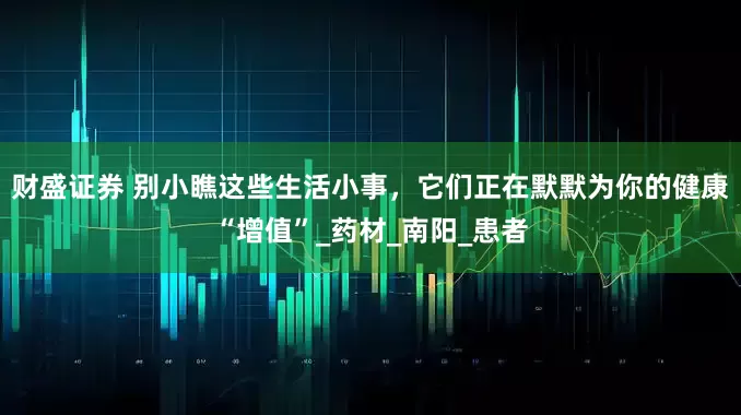 财盛证券 别小瞧这些生活小事，它们正在默默为你的健康“增值”_药材_南阳_患者