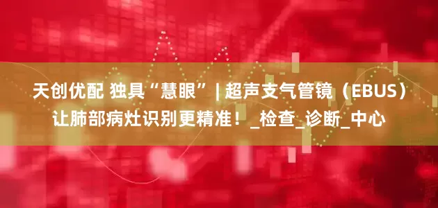 天创优配 独具“慧眼” | 超声支气管镜（EBUS）让肺部病灶识别更精准！_检查_诊断_中心