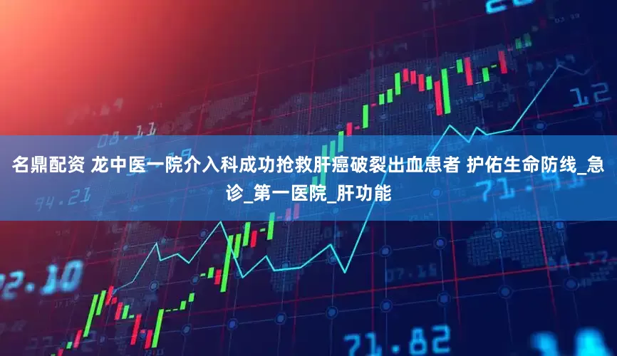 名鼎配资 龙中医一院介入科成功抢救肝癌破裂出血患者 护佑生命防线_急诊_第一医院_肝功能