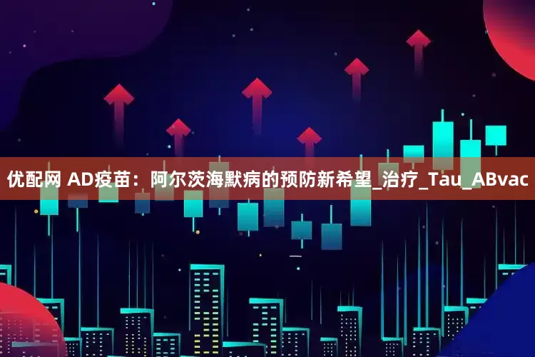 优配网 AD疫苗：阿尔茨海默病的预防新希望_治疗_Tau_ABvac