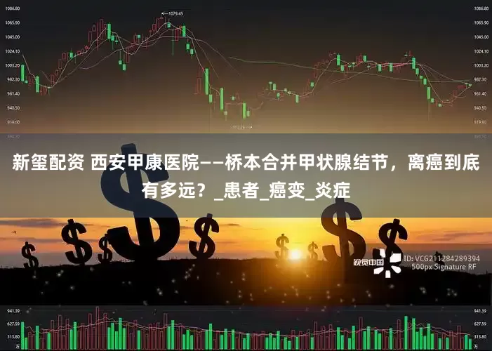新玺配资 西安甲康医院——桥本合并甲状腺结节，离癌到底有多远？_患者_癌变_炎症