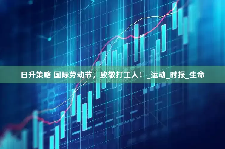 日升策略 国际劳动节，致敬打工人！_运动_时报_生命