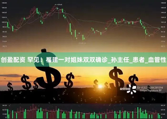 创盈配资 罕见！福建一对姐妹双双确诊_孙主任_患者_血管性
