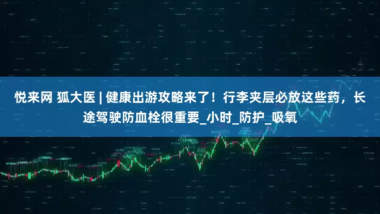 悦来网 狐大医 | 健康出游攻略来了！行李夹层必放这些药，长途驾驶防血栓很重要_小时_防护_吸氧