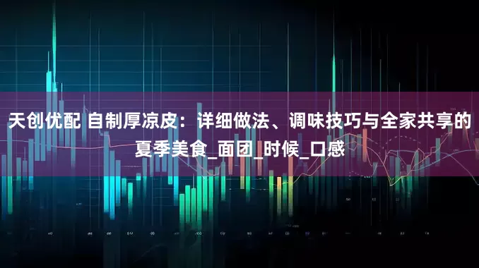 天创优配 自制厚凉皮：详细做法、调味技巧与全家共享的夏季美食_面团_时候_口感
