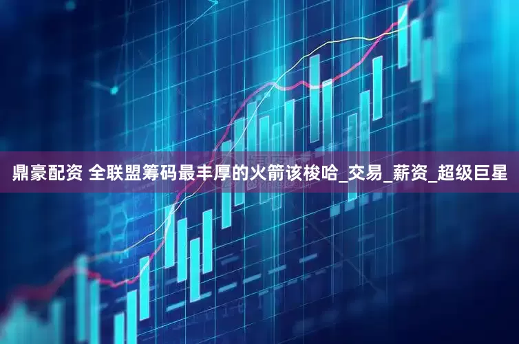 鼎豪配资 全联盟筹码最丰厚的火箭该梭哈_交易_薪资_超级巨星