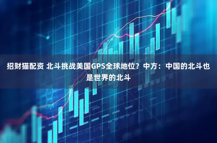 招财猫配资 北斗挑战美国GPS全球地位？中方：中国的北斗也是世界的北斗
