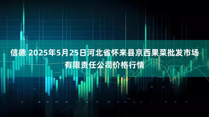 信德 2025年5月25日河北省怀来县京西果菜批发市场有限责任公司价格行情