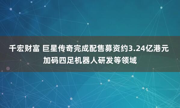 千宏财富 巨星传奇完成配售募资约3.24亿港元 加码四足机器人研发等领域