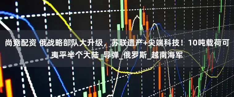 尚竞配资 俄战略部队大升级，苏联遗产+尖端科技！10吨载荷可夷平半个大陆_导弹_俄罗斯_越南海军