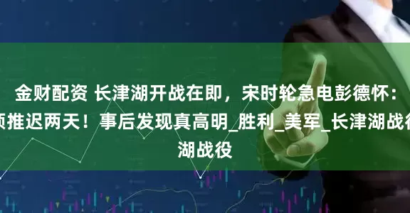 金财配资 长津湖开战在即，宋时轮急电彭德怀：须推迟两天！事后发现真高明_胜利_美军_长津湖战役