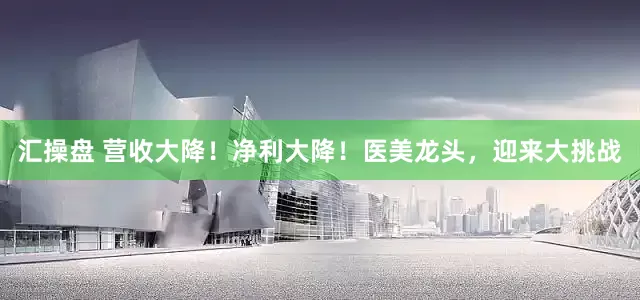 汇操盘 营收大降！净利大降！医美龙头，迎来大挑战