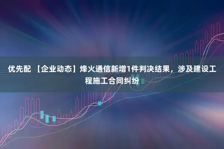 优先配 【企业动态】烽火通信新增1件判决结果，涉及建设工程施工合同纠纷