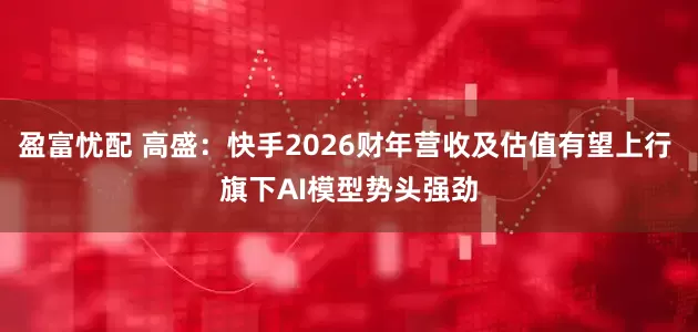 盈富忧配 高盛：快手2026财年营收及估值有望上行 旗下AI模型势头强劲
