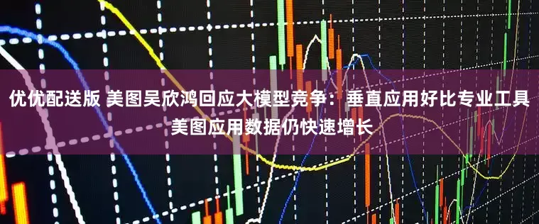 优优配送版 美图吴欣鸿回应大模型竞争：垂直应用好比专业工具 美图应用数据仍快速增长