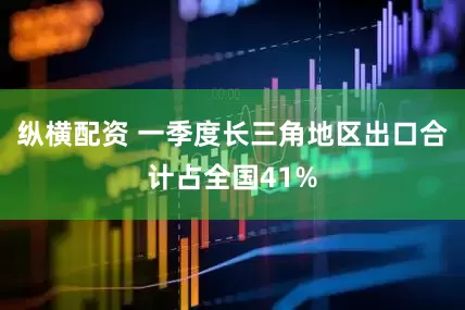 纵横配资 一季度长三角地区出口合计占全国41%