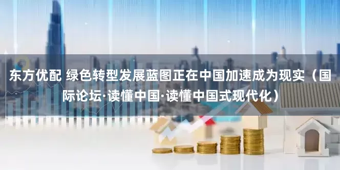 东方优配 绿色转型发展蓝图正在中国加速成为现实（国际论坛·读懂中国·读懂中国式现代化）