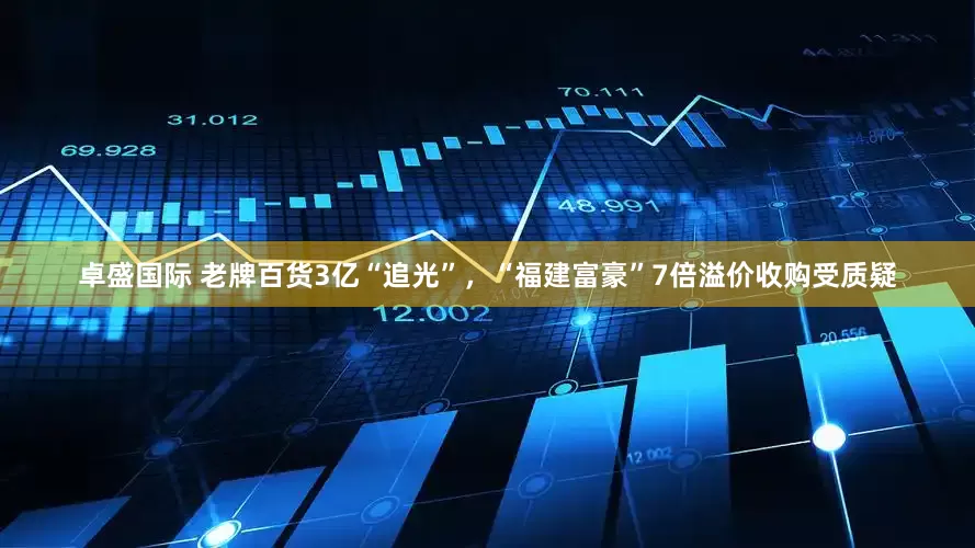 卓盛国际 老牌百货3亿“追光”，“福建富豪”7倍溢价收购受质疑